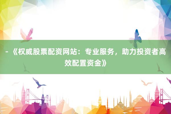 - 《权威股票配资网站：专业服务，助力投资者高效配置资金》