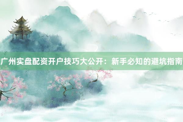 广州实盘配资开户技巧大公开：新手必知的避坑指南