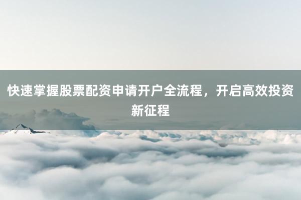 快速掌握股票配资申请开户全流程，开启高效投资新征程