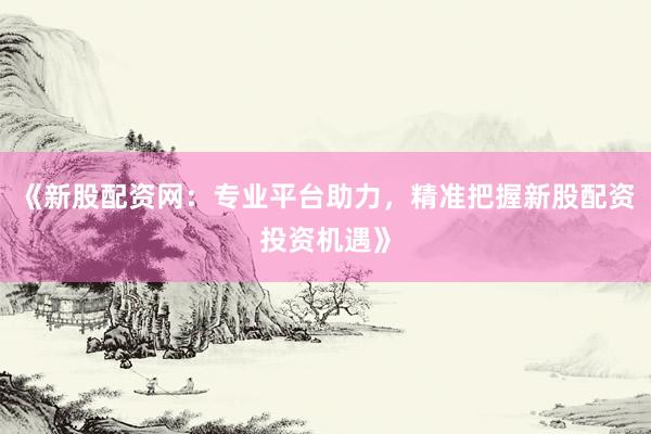 《新股配资网：专业平台助力，精准把握新股配资投资机遇》