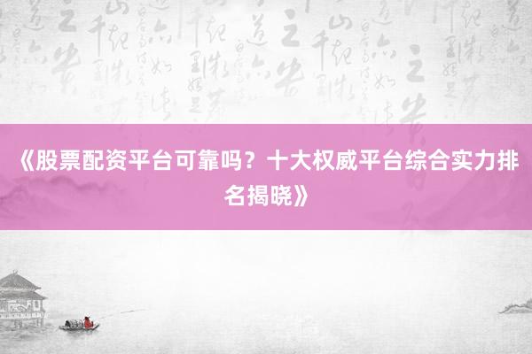 《股票配资平台可靠吗？十大权威平台综合实力排名揭晓》