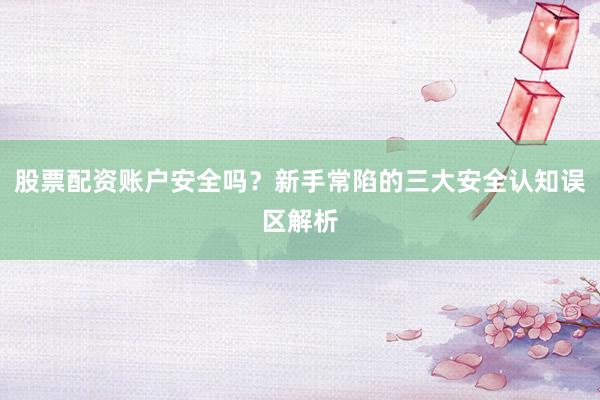 股票配资账户安全吗？新手常陷的三大安全认知误区解析