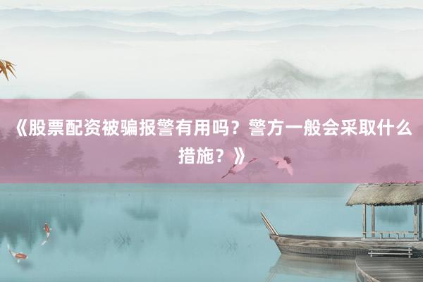 《股票配资被骗报警有用吗？警方一般会采取什么措施？》