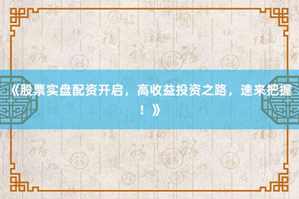 《股票实盘配资开启，高收益投资之路，速来把握！》