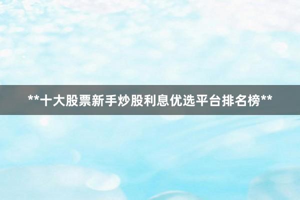 **十大股票新手炒股利息优选平台排名榜**