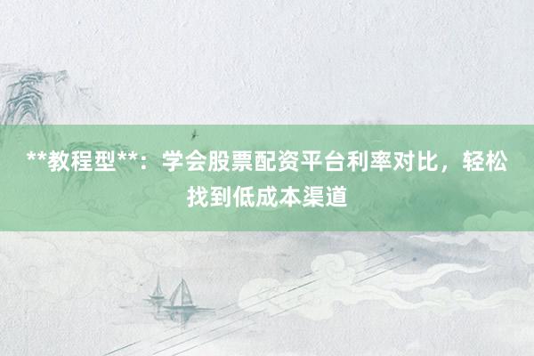 **教程型**：学会股票配资平台利率对比，轻松找到低成本渠道