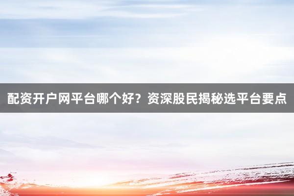 配资开户网平台哪个好？资深股民揭秘选平台要点