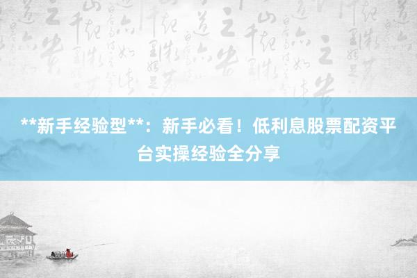 **新手经验型**：新手必看！低利息股票配资平台实操经验全分享