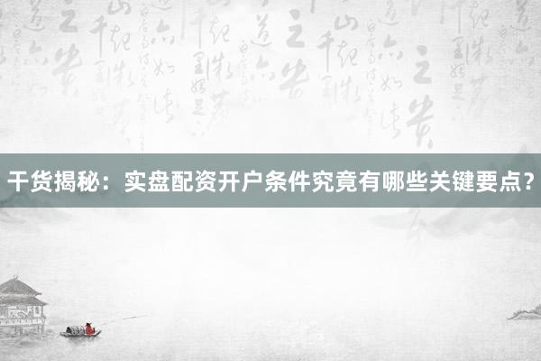 干货揭秘：实盘配资开户条件究竟有哪些关键要点？