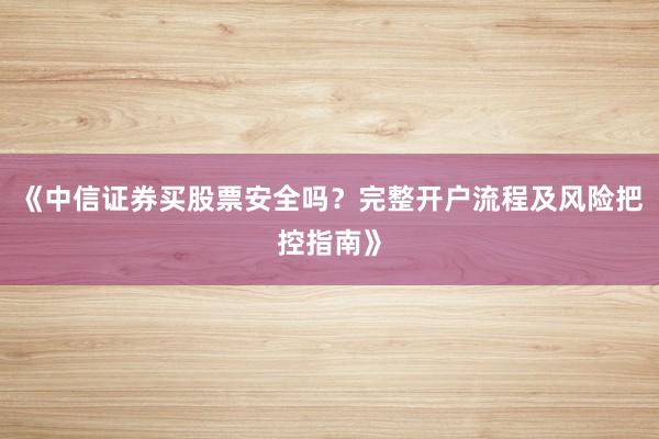 《中信证券买股票安全吗？完整开户流程及风险把控指南》