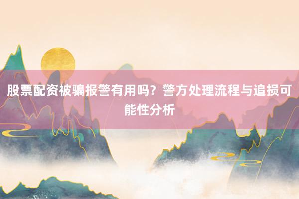 股票配资被骗报警有用吗？警方处理流程与追损可能性分析