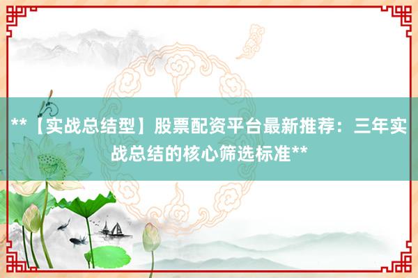 **【实战总结型】股票配资平台最新推荐：三年实战总结的核心筛选标准**