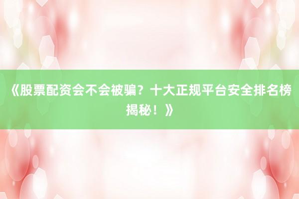 《股票配资会不会被骗？十大正规平台安全排名榜揭秘！》