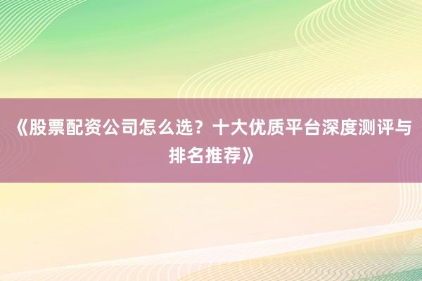 《股票配资公司怎么选？十大优质平台深度测评与排名推荐》