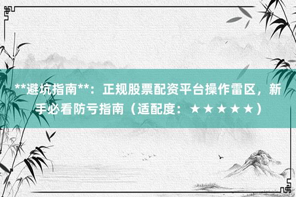 **避坑指南**：正规股票配资平台操作雷区，新手必看防亏指南（适配度：★★★★★）