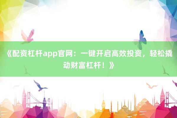 《配资杠杆app官网：一键开启高效投资，轻松撬动财富杠杆！》