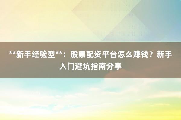 **新手经验型**：股票配资平台怎么赚钱？新手入门避坑指南分享