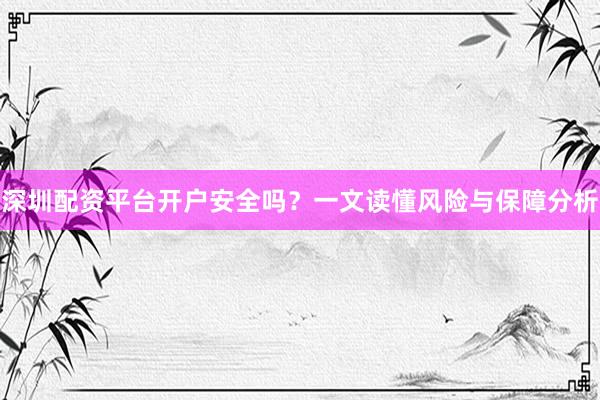 深圳配资平台开户安全吗？一文读懂风险与保障分析