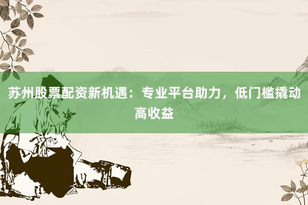 苏州股票配资新机遇：专业平台助力，低门槛撬动高收益