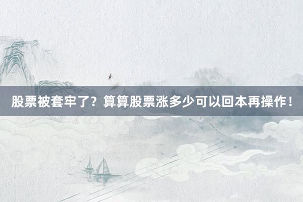股票被套牢了？算算股票涨多少可以回本再操作！