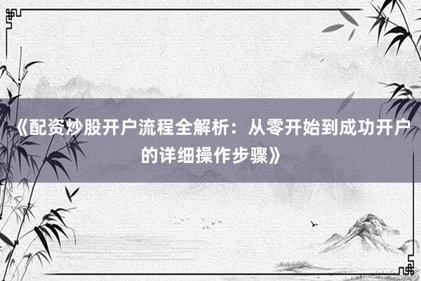《配资炒股开户流程全解析：从零开始到成功开户的详细操作步骤》