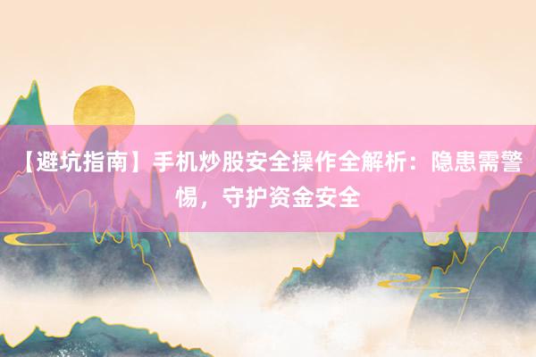 【避坑指南】手机炒股安全操作全解析：隐患需警惕，守护资金安全