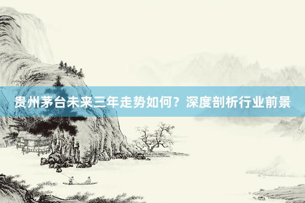 贵州茅台未来三年走势如何？深度剖析行业前景
