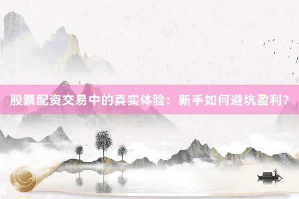 股票配资交易中的真实体验：新手如何避坑盈利？
