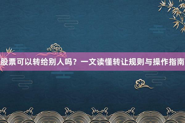 股票可以转给别人吗？一文读懂转让规则与操作指南