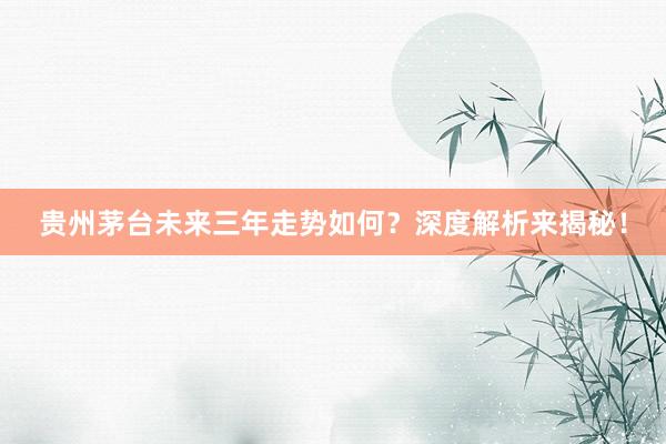 贵州茅台未来三年走势如何？深度解析来揭秘！