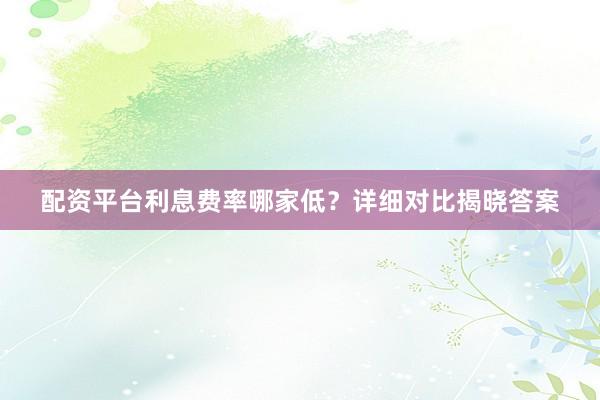 配资平台利息费率哪家低？详细对比揭晓答案