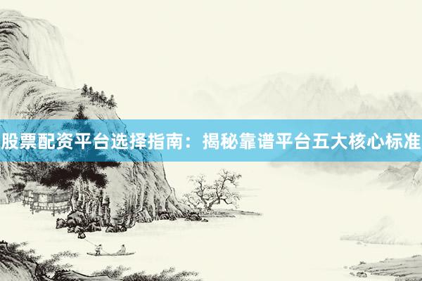 股票配资平台选择指南：揭秘靠谱平台五大核心标准
