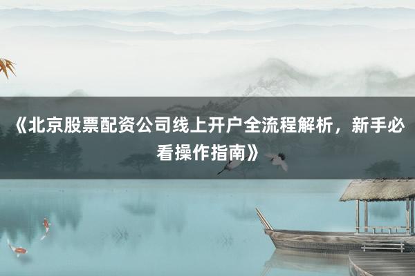 《北京股票配资公司线上开户全流程解析，新手必看操作指南》