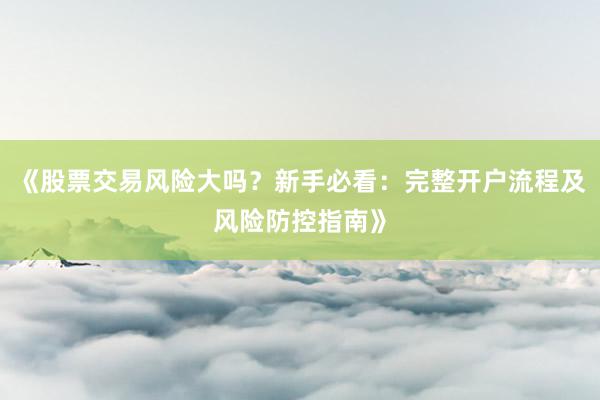 《股票交易风险大吗？新手必看：完整开户流程及风险防控指南》