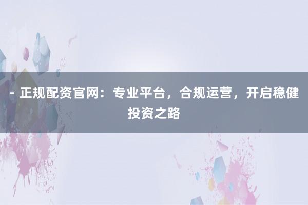 - 正规配资官网：专业平台，合规运营，开启稳健投资之路
