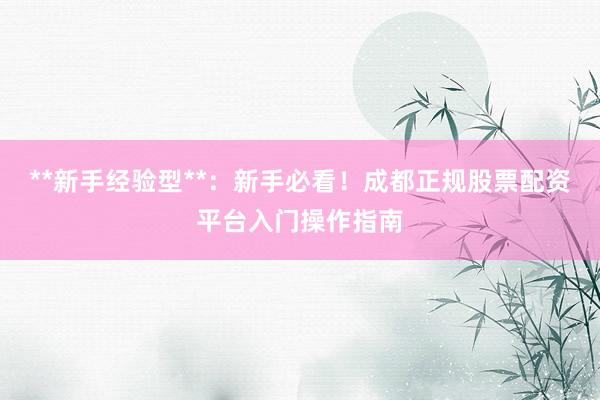 **新手经验型**：新手必看！成都正规股票配资平台入门操作指南