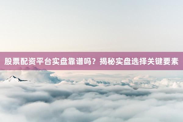 股票配资平台实盘靠谱吗？揭秘实盘选择关键要素