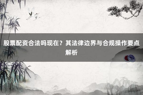 股票配资合法吗现在？其法律边界与合规操作要点解析