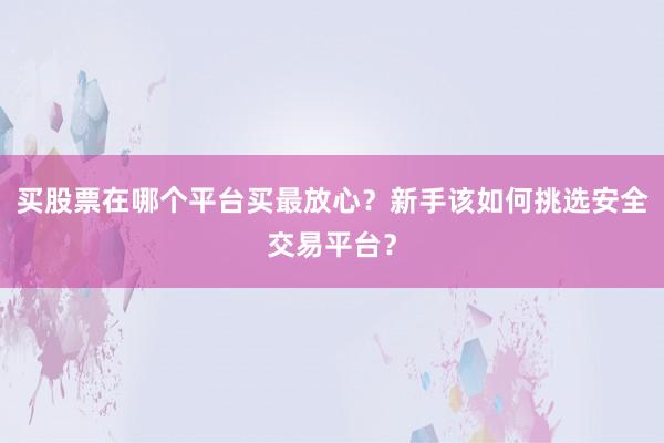 买股票在哪个平台买最放心？新手该如何挑选安全交易平台？