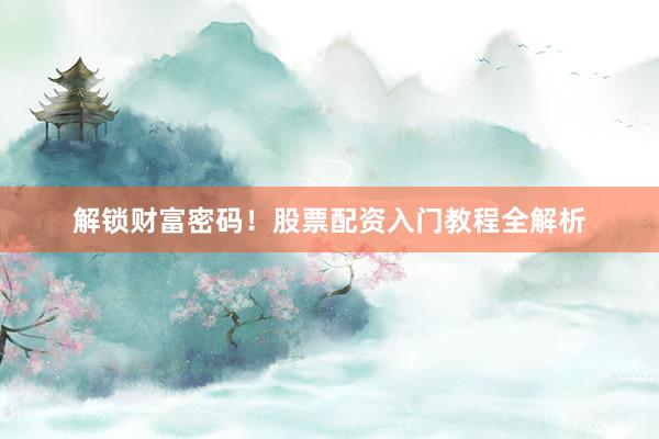 解锁财富密码！股票配资入门教程全解析