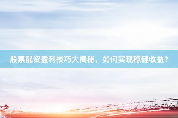 股票配资盈利技巧大揭秘，如何实现稳健收益？