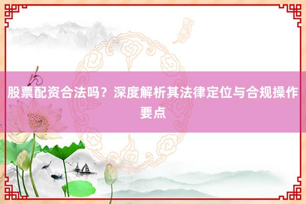股票配资合法吗？深度解析其法律定位与合规操作要点