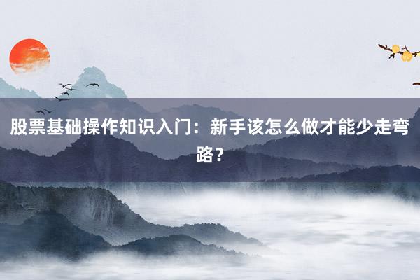 股票基础操作知识入门：新手该怎么做才能少走弯路？