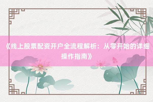 《线上股票配资开户全流程解析：从零开始的详细操作指南》