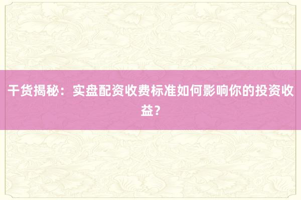 干货揭秘：实盘配资收费标准如何影响你的投资收益？