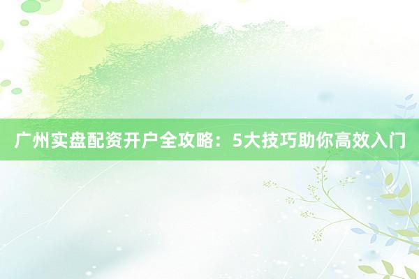 广州实盘配资开户全攻略：5大技巧助你高效入门