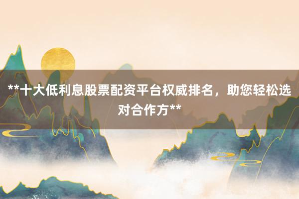 **十大低利息股票配资平台权威排名，助您轻松选对合作方**