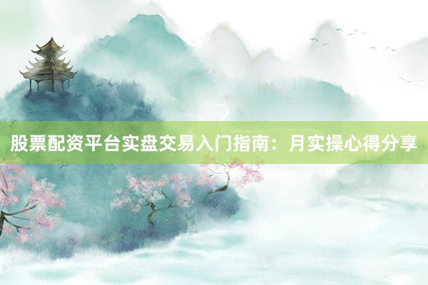 股票配资平台实盘交易入门指南：月实操心得分享