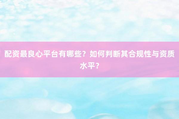 配资最良心平台有哪些？如何判断其合规性与资质水平？