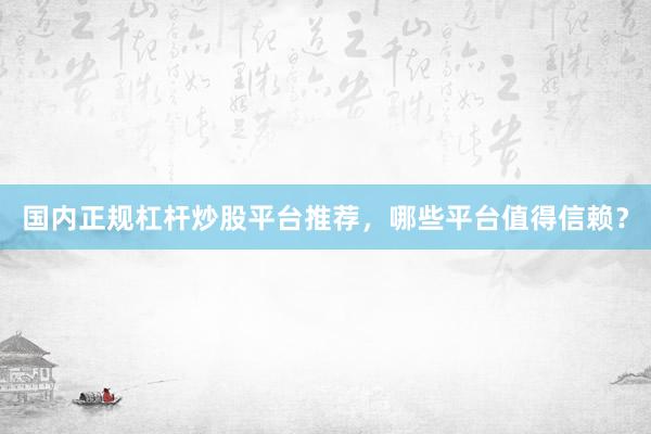 国内正规杠杆炒股平台推荐，哪些平台值得信赖？